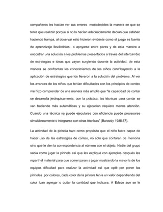 compañeros les hacían ver sus errores mostrándoles la manera en que se
tenía que realizar porque si no lo hacían adecuadamente decían que estaban
haciendo trampa, al observar esto hicieron evidente como el juego es fuente
de aprendizaje llevándolos a apoyarse entre pares y de esta manera a
encontrar una solución a los problemas presentados a través del intercambio
de estrategias e ideas que vayan surgiendo durante la actividad, de esta
manera se confrontan los conocimientos de los niños contribuyendo a la
aplicación de estrategias que los llevaron a la solución del problema. Al ver
los avances de los niños que tenían dificultades con los principios de conteo
me hizo comprender de una manera más amplia que “la capacidad de contar
se desarrolla jerárquicamente, con la práctica, las técnicas para contar se
van haciendo más automáticas y su ejecución requiere menos atención.
Cuando una técnica ya puede ejecutarse con eficiencia puede procesarse
simultáneamente o integrarse con otras técnicas” (Baroody 1988:87).
La actividad de la pirinola tuvo como propósito que el niño fuera capaz de
hacer uso de las estrategias de conteo, no solo que contaran de memoria
sino que le den la correspondencia al número con el objeto. Nadie del grupo
sabia como jugar la pirinola así que les expliqué con ejemplos después les
repartí el material para que comenzaran a jugar mostrando la mayoría de los
equipos dificultad para realizar la actividad así que opté por poner las
pirinolas por colores, cada color de la pirinola tenía un valor dependiendo del
color iban agregar o quitar la cantidad que indicara. A Edson aun se le
 