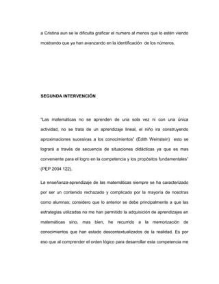 a Cristina aun se le dificulta graficar el numero al menos que lo estén viendo
mostrando que ya han avanzando en la identificación de los números.
SEGUNDA INTERVENCIÓN
“Las matemáticas no se aprenden de una sola vez ni con una única
actividad, no se trata de un aprendizaje lineal, el niño ira construyendo
aproximaciones sucesivas a los conocimientos” (Edith Weinstein) esto se
logrará a través de secuencia de situaciones didácticas ya que es mas
conveniente para el logro en la competencia y los propósitos fundamentales”
(PEP 2004 122).
La enseñanza-aprendizaje de las matemáticas siempre se ha caracterizado
por ser un contenido rechazado y complicado por la mayoría de nosotras
como alumnas; considero que lo anterior se debe principalmente a que las
estrategias utilizadas no me han permitido la adquisición de aprendizajes en
matemáticas sino, mas bien, he recurrido a la memorización de
conocimientos que han estado descontextualizados de la realidad. Es por
eso que al comprender el orden lógico para desarrollar esta competencia me
 