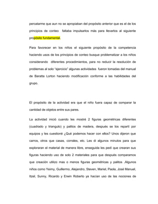 percatarme que aun no se apropiaban del propósito anterior que es el de los
principios de conteo faltaba impulsarlos más para llevarlos al siguiente
propósito fundamental.
Para favorecer en los niños el siguiente propósito de la competencia
haciendo usos de los principios de conteo busque problematizar a los niños
considerando diferentes procedimientos, para no reducir la resolución de
problemas al solo “ejercicio” algunas actividades fueron tomadas del manual
de Baratta Lorton haciendo modificación conforme a las habilidades del
grupo.
El propósito de la actividad era que el niño fuera capaz de comparar la
cantidad de objetos entre sus pares.
La actividad inició cuando les mostré 2 figuras geométricas diferentes
(cuadrado y triangulo) y palitos de madera, después se los repartí por
equipos y les cuestioné ¿Qué podemos hacer con ellos? Unos dijeron que
carros, otros que casas, corrales, etc. Les di algunos minutos para que
exploraran el material de manera libre, enseguida les pedí que crearan sus
figuras haciendo uso de solo 2 materiales para que después comparamos
que creación utilizo mas o menos figuras geométricas y palitos .Algunos
niños como Yeimy, Guillermo, Alejandro, Steven, Mariel, Paola, José Manuel,
Itzel, Sunny, Ricardo y Erwin Roberto ya hacían uso de las nociones de
 