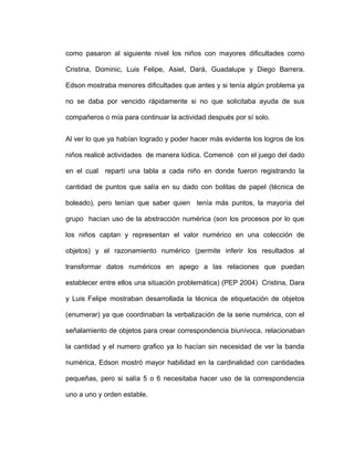 como pasaron al siguiente nivel los niños con mayores dificultades como
Cristina, Dominic, Luis Felipe, Asiel, Dará, Guadalupe y Diego Barrera.
Edson mostraba menores dificultades que antes y si tenía algún problema ya
no se daba por vencido rápidamente si no que solicitaba ayuda de sus
compañeros o mía para continuar la actividad después por sí solo.
Al ver lo que ya habían logrado y poder hacer más evidente los logros de los
niños realicé actividades de manera lúdica. Comencé con el juego del dado
en el cual repartí una tabla a cada niño en donde fueron registrando la
cantidad de puntos que salía en su dado con bolitas de papel (técnica de
boleado), pero tenían que saber quien tenía más puntos, la mayoría del
grupo hacían uso de la abstracción numérica (son los procesos por lo que
los niños captan y representan el valor numérico en una colección de
objetos) y el razonamiento numérico (permite inferir los resultados al
transformar datos numéricos en apego a las relaciones que puedan
establecer entre ellos una situación problemática) (PEP 2004) Cristina, Dara
y Luis Felipe mostraban desarrollada la técnica de etiquetación de objetos
(enumerar) ya que coordinaban la verbalización de la serie numérica, con el
señalamiento de objetos para crear correspondencia biunívoca, relacionaban
la cantidad y el numero grafico ya lo hacían sin necesidad de ver la banda
numérica, Edson mostró mayor habilidad en la cardinalidad con cantidades
pequeñas, pero si salía 5 o 6 necesitaba hacer uso de la correspondencia
uno a uno y orden estable.
 