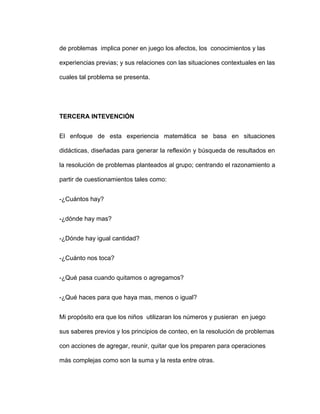 de problemas implica poner en juego los afectos, los conocimientos y las
experiencias previas; y sus relaciones con las situaciones contextuales en las
cuales tal problema se presenta.
TERCERA INTEVENCIÓN
El enfoque de esta experiencia matemática se basa en situaciones
didácticas, diseñadas para generar la reflexión y búsqueda de resultados en
la resolución de problemas planteados al grupo; centrando el razonamiento a
partir de cuestionamientos tales como:
-¿Cuántos hay?
-¿dónde hay mas?
-¿Dónde hay igual cantidad?
-¿Cuánto nos toca?
-¿Qué pasa cuando quitamos o agregamos?
-¿Qué haces para que haya mas, menos o igual?
Mi propósito era que los niños utilizaran los números y pusieran en juego
sus saberes previos y los principios de conteo, en la resolución de problemas
con acciones de agregar, reunir, quitar que los preparen para operaciones
más complejas como son la suma y la resta entre otras.
 