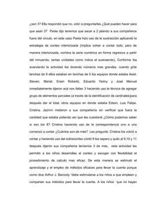 ¿son 3? Ella respondió que no, volví a preguntarles ¿Qué pueden hacer para
que sean 3? Paola dijo tenemos que sacar a 2 jalando a sus compañeros
fuera del circulo, en este caso Paola hizo uso de la sustracción aplicando la
estrategia de conteo interiorizada (implica volver a contar todo, pero de
manera interiorizada, nombra la serie numérica en forma regresiva a partir
del minuendo, tantas unidades como indica el sustraendo). Conforme iba
avanzando la actividad iba diciendo números mas grandes, cuando grite
lanchas de 8 ellos estaban en lanchas de 5 los equipos donde estaba Asiel,
Steven, Mariel, Erwin Roberto, Eduardo Yeimy y José Manuel
inmediatamente dijeron acá nos faltan 3 haciendo uso la técnica de agregar
grupo de elementos parciales (a través de la identificación de cardinales)para
después dar el total, otros equipos en donde estaba Edson, Luis Felipe,
Cristina, Jazmín metieron a sus compañeros sin verificar que fuera la
cantidad que estaba pidiendo así que les cuestioné ¿Cómo podemos saber
si son los 8? Cristina haciendo uso de la correspondencia uno a uno
comenzó a contar ¿Cuántos son de más? Les pregunté. Cristina los volvió a
contar y haciendo uso del sobreconteo contó 8 los separo y quito al 9,10 y 11
después dijeron sus compañeros teníamos 3 de mas, esta actividad les
permitió a los niños desarrollas el conteo y escoger con flexibilidad el
procedimiento de calculo mas eficaz. De esta manera se estimuló el
aprendizaje y el empleo de métodos eficaces para llevar la cuenta porque
como dice Arthur J. Baroody “debe estimularse a los niños a que empleen y
compartan sus métodos para llevar la cuenta. A los niños que no hayan
 