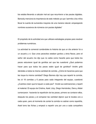 los estaba llevando a calcular mal así que recurrieron a las pautas digitales.
Baroody menciona la importancia de este método ya que “permite a los niños
llevar la cuenta de sumandos mayores de una manera natural, emparejando
nombres sucesivos de números con pautas digitales”
El propósito de la actividad era que utilizara estrategias propias para resolver
problemas numéricos.
La actividad la comencé contándoles la historia de que un día anterior fui a
un acuario y vi. Que unos pececitos estaban gordos y otros flacos, pero el
señor del acuario me dijo que no sabia como hacerle para que todos los
peces estuvieran igual de gorditos así que les cuestioné ¿Qué podemos
hacer para que todos los peces estén igual de gorditos? Andrik gritó
dándoles a todos la misma cantidad de comida, ¿Cómo le hacemos para que
les toque la misma cantidad? Diego Barrera dijo hay que repartir la comida,
les di 18 comidas y 6 peces para cada integrante del equipo, cuestioné
¿Cuántos creen que le toquen a cada pez? Anoté sus estimaciones y repartí
el material. El equipo de Cristina, Asiel, Litzy, Diego Hernández, Dara y Aldair
comenzaron haciendo la repartición de los peces, primero se contaron ellos,
después los peces y al comparar las cantidad dijeron que le tocaba uno a
cada quien, pero al momento de contar la comida no sabían como repartirla,
Asiel tomo las fichas y empezó a repartir una por una a cada compañero
 