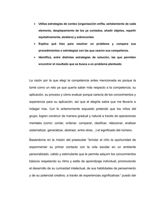 • Utiliza estrategias de conteo (organización enfila, señalamiento de cada
elemento, desplazamiento de los ya contados, añadir objetos, repartir
equitativamente, etcétera) y sobreconteo
• Explica qué hizo para resolver un problema y compara sus
procedimientos o estrategias con las que usaron sus compañeros.
• Identifica, entre distintas estrategias de solución, las que permiten
encontrar el resultado que se busca a un problema planteado
La razón por la que elegí la competencia antes mencionada es porque la
tomé como un reto ya que quería saber más respecto a la competencia, su
aplicación, su proceso y cómo evaluar porque carecía de los conocimientos y
experiencia para su aplicación, así que el elegirla sabia que me llevaría a
indagar más. Con lo anteriormente expuesto pretendo que los niños del
grupo, logren construir de manera gradual y natural a través de operaciones
mentales (como: contar, ordenar, comparar, clasificar, relacionar, analizar
sistematizar, generalizar, abstraer, entre otras…) el significado del número.
Basándome en la misión del preescolar “brindar al niño la oportunidad de
experimentar su primer contacto con la vida escolar en un ambiente
personalizado, calido y estimulante que le permita adquirir los conocimientos
básicos respetando su ritmo y estilo de aprendizaje individual, promoviendo
el desarrollo de su curiosidad intelectual, de sus habilidades de pensamiento
y de su potencial creativo, a través de experiencias significativas” puedo dar
 