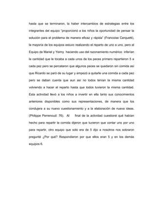 hasta que se terminaron, la haber intercambios de estrategias entre los
integrantes del equipo “proporcionó a los niños la oportunidad de pensar la
solución para el problema de manera eficaz y rápida” (Francoise Cerquetti),
la mayoría de los equipos estuvo realizando el reparto de uno a uno, pero el
Equipo de Mariel y Yeimy haciendo uso del razonamiento numérico inferían
la cantidad que le tocaba a cada unos de los peces primero repartieron 5 a
cada pez pero se percataron que algunos peces se quedaron sin comida así
que Ricardo se paró de su lugar y empezó a quitarle una comida a cada pez
pero se daban cuenta que aun así no todos tenían la misma cantidad
volviendo a hacer el reparto hasta que todos tuvieron la misma cantidad.
Esta actividad llevó a los niños a invertir en ella tanto sus conocimientos
anteriores disponibles como sus representaciones, de manera que los
condujera a su nuevo cuestionamiento y a la elaboración de nueva ideas.
(Philippe Perrenoud: 76). Al final de la actividad cuestioné qué habían
hecho para repartir la comida dijeron que tuvieron que contar uno por uno
para repartir, otro equipo que solo era de 5 dijo a nosotros nos sobraron
pregunté ¿Por qué? Respondieron por que ellos eran 5 y en los demás
equipos 6.
 
