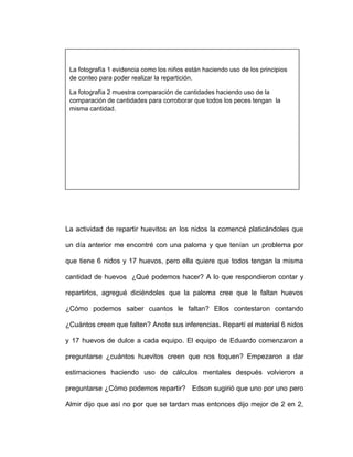 La actividad de repartir huevitos en los nidos la comencé platicándoles que
un día anterior me encontré con una paloma y que tenían un problema por
que tiene 6 nidos y 17 huevos, pero ella quiere que todos tengan la misma
cantidad de huevos ¿Qué podemos hacer? A lo que respondieron contar y
repartirlos, agregué diciéndoles que la paloma cree que le faltan huevos
¿Cómo podemos saber cuantos le faltan? Ellos contestaron contando
¿Cuántos creen que falten? Anote sus inferencias. Repartí el material 6 nidos
y 17 huevos de dulce a cada equipo. El equipo de Eduardo comenzaron a
preguntarse ¿cuántos huevitos creen que nos toquen? Empezaron a dar
estimaciones haciendo uso de cálculos mentales después volvieron a
preguntarse ¿Cómo podemos repartir? Edson sugirió que uno por uno pero
Almir dijo que así no por que se tardan mas entonces dijo mejor de 2 en 2,
La fotografía 1 evidencia como los niños están haciendo uso de los principios
de conteo para poder realizar la repartición.
La fotografía 2 muestra comparación de cantidades haciendo uso de la
comparación de cantidades para corroborar que todos los peces tengan la
misma cantidad.
 