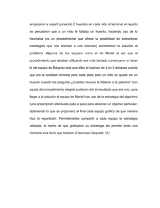 empezaron a repartí poniendo 2 huevitos en cada nido al terminar el reparto
se percataron que a un nido le faltaba un huevito, haciendo uso de lo
heurística (es un procedimiento que ofrece la posibilidad de seleccionar
estrategias que nos acercan a una solución) encontraron la solución al
problema. Algunos de los equipos como el de Mariel al ver que el
procedimiento que estaban utilizando era más tardado comenzaron a hacer
lo del equipo de Eduardo solo que ellos lo hacinan de 3 en 3 dándose cuenta
que era la cantidad correcta para cada plato pero un nido se quedó sin un
huevito cuando les pregunté ¿Cuántos huevos le faltaron a la paloma? Con
ayuda del procedimiento elegido pudieron dar el resultado que era uno, para
llegar a la solución el equipo de Mariel hizo uso de la estrategia del algoritmo
(una prescripción efectuada paso a paso para alcanzar un objetivo particular,
obteniendo lo que se proponen) al final cada equipo grafico de que manera
hizo la repartición. Permitiéndoles compartir a cada equipo la estrategia
utilizada, el hecho de que graficaran su estrategia les permite tener una
memoria viva de lo que hicieron (Francoise Cerquetti: 31)
 