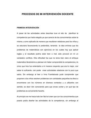 PROCESOS DE MI INTERVENCIÓN DOCENTE
PRIMERA INTERVENCIÓN
A pesar de las actividades antes descritas tuve el reto de planificar la
competencia que había elegido ya que carecía de los conocimientos sobre la
misma y como aplicarla de manera que resultaran retadoras para los niños y
se estuviera favoreciendo lo pretendido, teniendo la idea errónea que los
problemas de matemáticas son ejercicios en los cuales hay que aplicar
reglas y el resultado podría estar bien o mal, esto provocó en mi un
verdadero conflicto. Otra dificultad fue que no tenia bien claro el enfoque
matemático llevándome a planear sin haber comprendido la competencia y lo
único que hice fue entenderla a mi manera creyendo que era lo mejor, creí
saber lo suficiente, creí poder crear actividades retadoras con lo poco que
sabía. Sin embargo al leer a Irma Fuenlabrada pude comprender que
proponer a los niños resolver problemas con cantidades pequeñas los lleva a
encontrarse con los números en diversos contextos y a utilizarlos con
sentido; es decir irán conociendo para que sirvas contar y en qué tipo de
problemas es conveniente hacerlo.
Al principio se me hacia todo tan fácil al creer que con los conocimientos que
poseía podía diseñar las actividades de la competencia, sin embargo al
 