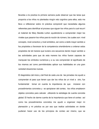 llevarlas a la practica la primera semana pude observar que las tarea que
proponía a los niños no planteaba ningún reto cognitivo para ellos, esto me
llevo a reflexionar sobre mi práctica comprendí que necesitaba algunos
referentes para identificar el proceso que siguen los niños para lo cual recurrí
al material de Mary Baratta Lorton ayudándome a comprender mejor los
niveles que pasaron los niños para la noción de número, los cuales son: nivel
concepto, nivel conectivo y nivel simbólico, así como a darle mayor sentido a
los propósitos a favorecer de la competencia orientándome a ordenar estos
propósitos de tal manera que tuviera una secuencia dando mayor sentido a
las actividades para que de esta manera los niños fueran capaces de
manipular los símbolos numéricos y a su ves comprender el significado de
los mismos así como permitiéndoles aplicar sus habilidades en una gran
variedad situaciones nuevas.
El diagnóstico del inicio y del final de cada una de las jornadas me ayudó a
comprender el paso que tienen que dar los niños de un nivel a otro, fue
fundamental tomar en cuenta la importancia de que iniciaran con
procedimientos concretos y se apropiaran del conteo, los niños emplearon
objetos concretos para calcular utilizando la estrategia de cuenta concreta
global. El hecho de darme cuenta de la importancia que tiene el conteo así
como los procedimientos concretos me ayudó a organizar mejor mi
planeación y mi práctica es por eso que realice actividades en donde
pudieran hacer uso de los principios de conteo así mismo, que se
 
