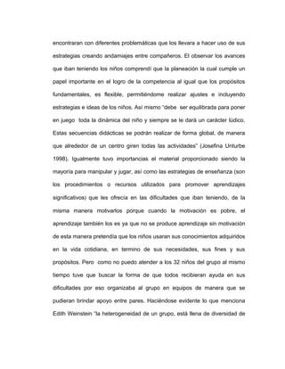 encontraran con diferentes problemáticas que los llevara a hacer uso de sus
estrategias creando andamiajes entre compañeros. El observar los avances
que iban teniendo los niños comprendí que la planeación la cual cumple un
papel importante en el logro de la competencia al igual que los propósitos
fundamentales, es flexible, permitiéndome realizar ajustes e incluyendo
estrategias e ideas de los niños. Así mismo “debe ser equilibrada para poner
en juego toda la dinámica del niño y siempre se le dará un carácter lúdico.
Estas secuencias didácticas se podrán realizar de forma global, de manera
que alrededor de un centro giren todas las actividades” (Josefina Unturbe
1998). Igualmente tuvo importancias el material proporcionado siendo la
mayoría para manipular y jugar, así como las estrategias de enseñanza (son
los procedimientos o recursos utilizados para promover aprendizajes
significativos) que les ofrecía en las dificultades que iban teniendo, de la
misma manera motivarlos porque cuando la motivación es pobre, el
aprendizaje también los es ya que no se produce aprendizaje sin motivación
de esta manera pretendía que los niños usaran sus conocimientos adquiridos
en la vida cotidiana, en termino de sus necesidades, sus fines y sus
propósitos. Pero como no puedo atender a los 32 niños del grupo al mismo
tiempo tuve que buscar la forma de que todos recibieran ayuda en sus
dificultades por eso organizaba al grupo en equipos de manera que se
pudieran brindar apoyo entre pares. Haciéndose evidente lo que menciona
Edith Weinstein “la heterogeneidad de un grupo, está llena de diversidad de
 