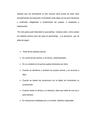 saberes que van permitiendo al niño conocer otros puntos de vista, otros
procedimientos de resolución; le brindarán otras ideas con las que interactuar
y confrontar, obligándolo a fundamentar las propias, a ampliarlas y
relativizarlas”.
Por otra parte pude interpretar lo que plantea Cuberes sobre cómo actúan
los saberes previos para dar paso al aprendizaje, y la secuencia que se
debe de seguir.
• Partir de los saberes previos
• En contra de los mismos, o al menos, cuestionándolos
• En un contexto en el que los sujetos interactúa con otros
• Cuando se identifican y analizan los propios errores y se renuncia a
ellos.
• Cuando se repiten las situaciones con el objeto de incrementar su
comprensión
• Cuando media un tiempo y un esfuerzo, dado que nadie de una vez y
para siempre.
• En situaciones modeladas por un contrato didáctico negociable.
 
