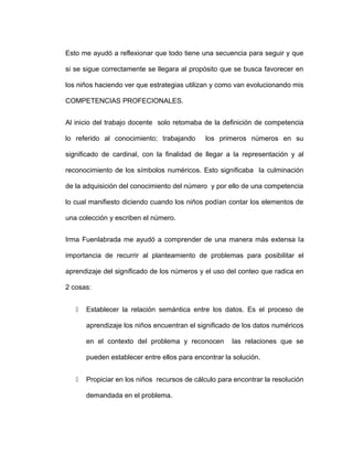 Esto me ayudó a reflexionar que todo tiene una secuencia para seguir y que
si se sigue correctamente se llegara al propósito que se busca favorecer en
los niños haciendo ver que estrategias utilizan y como van evolucionando mis
COMPETENCIAS PROFECIONALES.
Al inicio del trabajo docente solo retomaba de la definición de competencia
lo referido al conocimiento; trabajando los primeros números en su
significado de cardinal, con la finalidad de llegar a la representación y al
reconocimiento de los símbolos numéricos. Esto significaba la culminación
de la adquisición del conocimiento del número y por ello de una competencia
lo cual manifiesto diciendo cuando los niños podían contar los elementos de
una colección y escriben el número.
Irma Fuenlabrada me ayudó a comprender de una manera más extensa la
importancia de recurrir al planteamiento de problemas para posibilitar el
aprendizaje del significado de los números y el uso del conteo que radica en
2 cosas:
 Establecer la relación semántica entre los datos. Es el proceso de
aprendizaje los niños encuentran el significado de los datos numéricos
en el contexto del problema y reconocen las relaciones que se
pueden establecer entre ellos para encontrar la solución.
 Propiciar en los niños recursos de cálculo para encontrar la resolución
demandada en el problema.
 