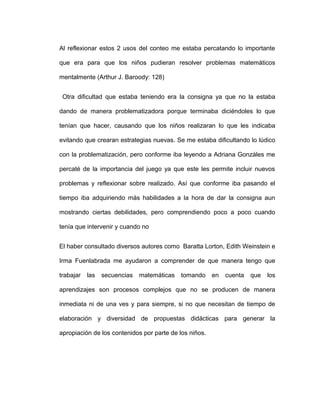 Al reflexionar estos 2 usos del conteo me estaba percatando lo importante
que era para que los niños pudieran resolver problemas matemáticos
mentalmente (Arthur J. Baroody: 128)
Otra dificultad que estaba teniendo era la consigna ya que no la estaba
dando de manera problematizadora porque terminaba diciéndoles lo que
tenían que hacer, causando que los niños realizaran lo que les indicaba
evitando que crearan estrategias nuevas. Se me estaba dificultando lo lúdico
con la problematización, pero conforme iba leyendo a Adriana Gonzáles me
percaté de la importancia del juego ya que este les permite incluir nuevos
problemas y reflexionar sobre realizado. Así que conforme iba pasando el
tiempo iba adquiriendo más habilidades a la hora de dar la consigna aun
mostrando ciertas debilidades, pero comprendiendo poco a poco cuando
tenía que intervenir y cuando no
El haber consultado diversos autores como Baratta Lorton, Edith Weinstein e
Irma Fuenlabrada me ayudaron a comprender de que manera tengo que
trabajar las secuencias matemáticas tomando en cuenta que los
aprendizajes son procesos complejos que no se producen de manera
inmediata ni de una ves y para siempre, si no que necesitan de tiempo de
elaboración y diversidad de propuestas didácticas para generar la
apropiación de los contenidos por parte de los niños.
 