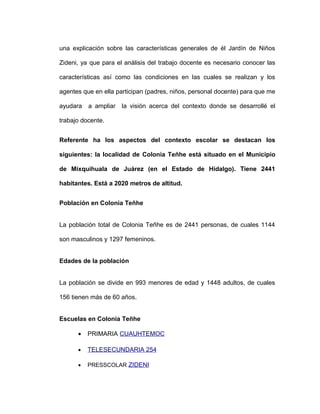 una explicación sobre las características generales de él Jardín de Niños
Zideni, ya que para el análisis del trabajo docente es necesario conocer las
características así como las condiciones en las cuales se realizan y los
agentes que en ella participan (padres, niños, personal docente) para que me
ayudara a ampliar la visión acerca del contexto donde se desarrollé el
trabajo docente.
Referente ha los aspectos del contexto escolar se destacan los
siguientes: la localidad de Colonia Teñhe está situado en el Municipio
de Mixquihuala de Juárez (en el Estado de Hidalgo). Tiene 2441
habitantes. Está a 2020 metros de altitud.
Población en Colonia Teñhe
La población total de Colonia Teñhe es de 2441 personas, de cuales 1144
son masculinos y 1297 femeninos.
Edades de la población
La población se divide en 993 menores de edad y 1448 adultos, de cuales
156 tienen más de 60 años.
Escuelas en Colonia Teñhe
• PRIMARIA CUAUHTEMOC
• TELESECUNDARIA 254
• PRESSCOLAR ZIDENI
 