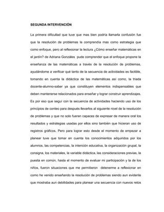 SEGUNDA INTERVENCIÓN
La primera dificultad que tuve que mas bien podría llamarla confusión fue
que la resolución de problemas la comprendía mas como estrategia que
como enfoque, pero al reflexionar la lectura ¿Cómo enseñar matemáticas en
el jardín? de Adriana Gonzáles pude comprender que el enfoque propone la
enseñanza de las matemáticas a través de la resolución de problemas,
ayudándome a verificar qué tanto de la secuencia de actividades es factible,
tomando en cuenta la didáctica de las matemáticas así como, la triada
docente-alumno-saber ya que constituyen elementos indispensables que
deben mantenerse relacionados para enseñar y lograr construir aprendizajes.
Es por eso que seguí con la secuencia de actividades haciendo uso de los
principios de conteo para después llevarlos al siguiente nivel de la resolución
de problemas y que no solo fueran capaces de expresar de manera oral los
resultados y estrategias usadas por ellos sino también que hicieran uso de
registros gráficos. Pero para lograr esto desde el momento de empezar a
planear tuve que tomar en cuenta los conocimientos adquiridos por los
alumnos, las competencias, la intención educativa, la organización grupal, la
consigna, los materiales, la variable didáctica, las consideraciones previas, la
puesta en común, hasta el momento de evaluar mi participación y la de los
niños, fueron situaciones que me permitieron detenerme a reflexionar en
como he venido enseñando la resolución de problemas siendo aun evidente
que mostraba aun debilidades para planear una secuencia con nuevos retos
 