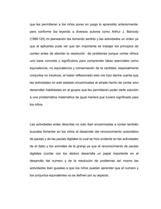 que les permitieran a los niños poner en juego lo aprendido anteriormente,
pero conforme iba leyendo a diversos autores como Arthur J. Baroody
(1988:125) mi planeación iba tomando sentido y las actividades un orden ya
que al aplicarlas pude ver que tan importante es trabajar los principios de
conteo antes de abordar la resolución de problemas porque contar ofrece
una base concreta y significativa para comprender ideas esenciales como
equivalencia, no equivalencia y conservación de la cantidad, especialmente
conjuntos no intuitivos, el haber reflexionado esto me hizo darme cuenta que
las actividades no solo estaban encaminadas al simple hecho de contar sino
desarrollar habilidades en el grupos que les permitieran poder darle solución
a una problemática matemática de igual manera que tuviera significado para
los niños.
Las actividades antes descritas no solo iban encaminadas a contar también
buscaba fomentar en los niños el desarrollo del reconocimiento automático
de pautas y de las pautas digitales lo cual se hizo evidente en las actividades
de el dado y los animales de la granja ya que el reconocimiento de pautas
digitales (contar con los dedos) desarrolla un papel importante en el
desarrollo del numero y de la resolución de problemas así mismo las
actividades iban guiadas a que los niños puedan aprender que el numero y
los conjuntos equivalentes no se definen por su aspecto.
 