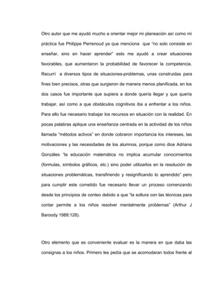 Otro autor que me ayudó mucho a orientar mejor mi planeación así como mi
práctica fue Philippe Perrenoud ya que menciona que “no solo consiste en
enseñar, sino en hacer aprender” esto me ayudó a crear situaciones
favorables, que aumentaron la probabilidad de favorecer la competencia.
Recurrí a diversos tipos de situaciones-problemas, unas construidas para
fines bien precisos, otras que surgieron de manera menos planificada, en los
dos casos fue importante que supiera a donde quería llegar y que quería
trabajar, así como a que obstáculos cognitivos iba a enfrentar a los niños.
Para ello fue necesario trabajar los recursos en situación con la realidad. En
pocas palabras aplique una enseñanza centrada en la actividad de los niños
llamada “métodos activos” en donde cobraron importancia los intereses, las
motivaciones y las necesidades de los alumnos, porque como dice Adriana
Gonzáles “la educación matemática no implica acumular conocimientos
(formulas, símbolos gráficos, etc.) sino poder utilizarlos en la resolución de
situaciones problemáticas, transfiriendo y resignificando lo aprendido” pero
para cumplir este cometido fue necesario llevar un proceso comenzando
desde los principios de conteo debido a que “la soltura con las técnicas para
contar permite a los niños resolver mentalmente problemas” (Arthur J
Baroody 1988:128).
Otro elemento que es conveniente evaluar es la manera en que daba las
consignas a los niños. Primero les pedía que se acomodaran todos frente al
 
