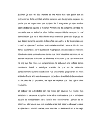pizarrón ya que de esta manera se me hacia mas fácil poder dar las
instrucciones de la actividad a todos haciendo uso de ejemplos, después les
pedía que se organizaran por equipos de 6 integrantes ya que estaban
acomodados les repartía el material. Al momento de realizar la actividad me
percataba que no todos los niños habían comprendido la consigna, lo cual
demostraban que no la había hecho muy entendible para todo el grupo así
que decidí llamar la atención de los niños para volver a dar la consiga pero
como 3 equipos de 5 estaban realizando la actividad, eso me dificulto mas
llamar su atención por lo cual decidí mejor pasar a los equipos con mayores
dificultades para explicarles que tenían que hacer dándoles ejemplos. Al ver
esto en repetidas ocasiones de diferentes actividades pude percatarme que
no era que los niños no comprendieran la actividad sino estaba dando
demasiado lineal la consigna además de que no la recordaba
constantemente durante la actividad. Fue fundamental propiciar en los niños
actitudes frente a lo que desconocen, como lo es la actitud de búsqueda de
la solución de un problema, en lugar de esperar que les dijera como
resolverlo.
El trabajar las actividades con los niños por equipos me resulto mas
satisfactorio ya que se apoyaban entre ellos mostrándome que el trabajo en
equipo es indispensable para superar ese conocimiento parcial de los
objetivos, además de que me resultaba mas fácil pasar a observar a cada
equipo viendo sus dificultades y sus avances pudiendo evaluarlos de mejor
 