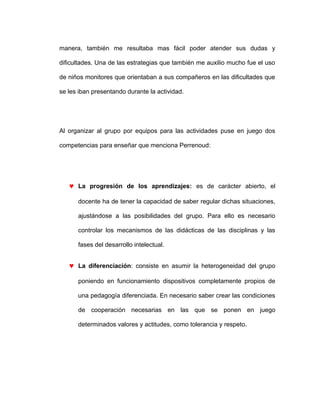 manera, también me resultaba mas fácil poder atender sus dudas y
dificultades. Una de las estrategias que también me auxilio mucho fue el uso
de niños monitores que orientaban a sus compañeros en las dificultades que
se les iban presentando durante la actividad.
Al organizar al grupo por equipos para las actividades puse en juego dos
competencias para enseñar que menciona Perrenoud:
♥ La progresión de los aprendizajes: es de carácter abierto, el
docente ha de tener la capacidad de saber regular dichas situaciones,
ajustándose a las posibilidades del grupo. Para ello es necesario
controlar los mecanismos de las didácticas de las disciplinas y las
fases del desarrollo intelectual.
♥ La diferenciación: consiste en asumir la heterogeneidad del grupo
poniendo en funcionamiento dispositivos completamente propios de
una pedagogía diferenciada. En necesario saber crear las condiciones
de cooperación necesarias en las que se ponen en juego
determinados valores y actitudes, como tolerancia y respeto.
 