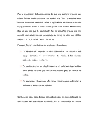 Para la organización de los niños dentro del aula tuve que tener presente que
existen formas de agrupamiento mas idóneas que otras para realizara las
distintas actividades diseñadas. “Para la organización del trabajo en el aula
hay que tener en cuenta el tipo de tareas que se van a realizar” (Mario Martín
Bris) es por eso que la organización fue en pequeños grupos esto me
permitió crear relaciones mas consolidadas en donde los niños mas hábiles
apoyaron a los niños con ciertas dificultadas.
Forman y Cazden establecieron las siguientes interacciones:
♥ En cooperación: jugando papeles coordinados, los miembros del
equipo controlan los procedimientos del trabajo. Estos equipos
obtendrán mejores resultados.
♥ En paralelo aunque los miembros comparten materiales, intercambian
ideas sobre la tarea que realizan en paralelo pero sin unificar el
trabajo.
♥ En asociación: intercambian información relevante pero no llegaban a
incidir en la resolución del problema.
Con base en estos datos busque como objetivo que los niños del grupo no
solo lograran la interacción en asociación sino en cooperación de manera
 