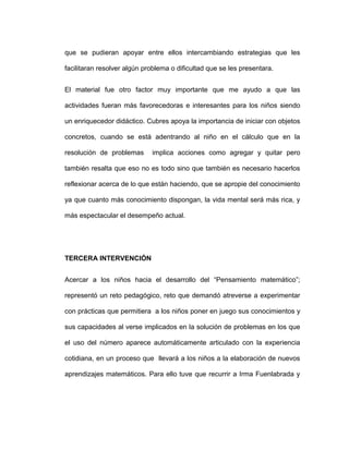 que se pudieran apoyar entre ellos intercambiando estrategias que les
facilitaran resolver algún problema o dificultad que se les presentara.
El material fue otro factor muy importante que me ayudo a que las
actividades fueran más favorecedoras e interesantes para los niños siendo
un enriquecedor didáctico. Cubres apoya la importancia de iniciar con objetos
concretos, cuando se está adentrando al niño en el cálculo que en la
resolución de problemas implica acciones como agregar y quitar pero
también resalta que eso no es todo sino que también es necesario hacerlos
reflexionar acerca de lo que están haciendo, que se apropie del conocimiento
ya que cuanto más conocimiento dispongan, la vida mental será más rica, y
más espectacular el desempeño actual.
TERCERA INTERVENCIÓN
Acercar a los niños hacia el desarrollo del “Pensamiento matemático”;
representó un reto pedagógico, reto que demandó atreverse a experimentar
con prácticas que permitiera a los niños poner en juego sus conocimientos y
sus capacidades al verse implicados en la solución de problemas en los que
el uso del número aparece automáticamente articulado con la experiencia
cotidiana, en un proceso que llevará a los niños a la elaboración de nuevos
aprendizajes matemáticos. Para ello tuve que recurrir a Irma Fuenlabrada y
 