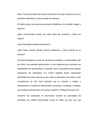 María Teresa Gonzáles para poder comprender de mejor manera que es un
problema matemático y como se debe de intervenir.
El diseño previo de situaciones secuencia didácticas, hizo posible indagar y
observar:
¿Qué conocimientos poseen los niños sobre los números?, ¿Cómo los
utilizan?
¿Qué dificultades prácticas encuentran?
¿Qué hacen cuando intentan resolver problemas, y cómo mejoran en su
solución?
Comencé trabajando a partir de situaciones sencillas y comprensibles para
los niños y que además representaran un reto intelectual que movilizara sus
capacidades de razonamiento y expresión, pero al percatarme que estaban
resolviendo las actividades con mucha facilidad decidí implementar
actividades con retos mayores ya que “solo se estimulará a los niños a crear
competencias de alto nivel haciendo que se enfrente a regular e
intensamente a problemas relativamente numerosos, complejos y realistas,
que movilicen diversos tipos de recursos cognitivo (Philippe Perrenoud:74).
Conforme iba analizando mi intervención durante las actividades me
percataba que estaba interviniendo mucho en ellas, así que tuve que
 