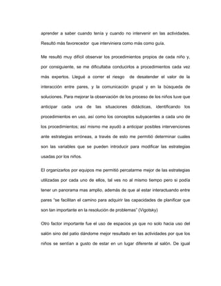 aprender a saber cuando tenía y cuando no intervenir en las actividades.
Resultó más favorecedor que interviniera como más como guía.
Me resultó muy difícil observar los procedimientos propios de cada niño y,
por consiguiente, se me dificultaba conducirlos a procedimientos cada vez
más expertos. Llegué a correr el riesgo de desatender el valor de la
interacción entre pares, y la comunicación grupal y en la búsqueda de
soluciones. Para mejorar la observación de los proceso de los niños tuve que
anticipar cada una de las situaciones didácticas, identificando los
procedimientos en uso, así como los conceptos subyacentes a cada uno de
los procedimientos; así mismo me ayudó a anticipar posibles intervenciones
ante estrategias erróneas, a través de esto me permitió determinar cuales
son las variables que se pueden introducir para modificar las estrategias
usadas por los niños.
El organizarlos por equipos me permitió percatarme mejor de las estrategias
utilizadas por cada uno de ellos, tal ves no al mismo tiempo pero si podía
tener un panorama mas amplio, además de que al estar interactuando entre
pares “se facilitan el camino para adquirir las capacidades de planificar que
son tan importante en la resolución de problemas” (Vigotsky)
Otro factor importante fue el uso de espacios ya que no solo hacia uso del
salón sino del patio dándome mejor resultado en las actividades por que los
niños se sentían a gusto de estar en un lugar diferente al salón. De igual
 