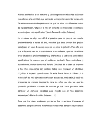manera el material a ser llamativo y lúdico lograba que los niños estuvieran
más atentos a la actividad, que su interés se mantuviera por más tiempo, etc.
De esta manera daba la oportunidad de que los niños con diferentes formas
de representación. “El poner al niño en contacto con materiales concretos su
aprendizaje es más significativo” (María Teresa Gonzáles Cuberes)
La consigna fue algo muy difícil al principio para mi porque me costaba
problematizárlos a través de ella, buscaba que ellos crearan sus propias
estrategias en lugar d esperar a que yo les diera la solución. Para ello tuve
que enfocarme bien en la competencia y sus saberes que me permitieron
crear situaciones problematizadoras y orientadas a la vez hacia aprendizajes
significativos de manera que el problema planteado fuera estimulante y
sorprendente. Porque como dice Adriana Gonzáles “se le debe de proponer
a los niños situaciones con carácter lúdico que impliquen un obstáculo
cognitivo a superar, garantizando de esta forma tanto el interés y la
motivación del niño como la construcción de saberes. Otro reto fue hacer los
problemas de manera interesante para los niños por ello fue que les
planteaba problemas a través de historias ya que “cada problema debe
contener un elemento novedoso para impedir que el niño desarrolle
estereotipos” (María González Cuberes: 112)
Para que los niños resolvieran problemas fue conveniente Favorecer el
desarrollo del pensamiento matemático de los niños dándoles la posibilidad
 
