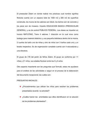 El preescolar Zideni en donde realicé mis prácticas cual nombre significa
florecita cuenta con un espacio total de 1050 m2 y 260 m2 de superficie
construida, los muros de los salones son block, los techos son de concreto y
los pisos son de mosaico. Imparte EDUCACION BASICA (PREESCOLAR
GENERAL), y es de control PÚBLICO FEDERAL. Las clases se imparten en
horario MATUTINO. Tiene 4 salones 1 dirección en la cual sirve como
bodega para material didáctico y una pequeña biblioteca dentro de la misma,
2 cuartos de baño uno de niñas y otro de niños con 3 baños cada uno y un
lavabo respectivo. Es de organización completa cuenta con 4 educadoras y
una directora.
El grupo de 3°B del jardín de Niños Zideni. El grupo se conforma por 11
niñas y 21 niños, sus edades fluctúan entre los 5 y 6 años
Otro aspecto importante son las preguntas que formulé, estas me ayudaron
para el análisis de las actividades a seguir en el proceso de la elaboración
del documento recepcional, las cuáles son:
PREGUNTAS INICIALES:
♥ ¿Procedimientos que utilizan los niños para resolver los problemas
presentados durante la actividad?
♥ ¿Cuáles fueron las prioridades que ellos identificaron en la solución
de los problemas planteados?
 