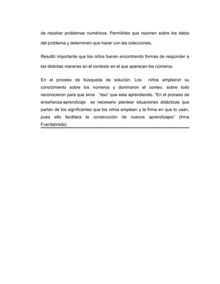 de resolver problemas numéricos. Permitirles que razonen sobre los datos
del problema y determinen que hacer con las colecciones.
Resultó importante que los niños fueran encontrando formas de responder a
las distintas maneras en el contexto en el que aparecen los números.
En el proceso de búsqueda de solución. Los niños ampliaron su
conocimiento sobre los números y dominaron el conteo, sobre todo
reconocieron para que sirva “eso” que esta aprendiendo. “En el proceso de
enseñanza-aprendizaje es necesario plantear situaciones didácticas que
partan de los significantes que los niños emplean y la firma en que lo usan,
pues ello facilitara la construcción de nuevos aprendizajes” (Irma
Fuenlabrada).
 
