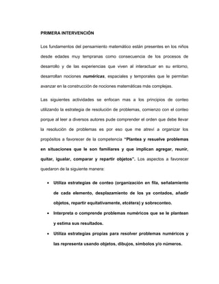 PRIMERA INTERVENCIÓN
Los fundamentos del pensamiento matemático están presentes en los niños
desde edades muy tempranas como consecuencia de los procesos de
desarrollo y de las experiencias que viven al interactuar en su entorno,
desarrollan nociones numéricas, espaciales y temporales que le permitan
avanzar en la construcción de nociones matemáticas más complejas.
Las siguientes actividades se enfocan mas a los principios de conteo
utilizando la estrategia de resolución de problemas, comienzo con el conteo
porque al leer a diversos autores pude comprender el orden que debe llevar
la resolución de problemas es por eso que me atreví a organizar los
propósitos a favorecer de la competencia “Plantea y resuelve problemas
en situaciones que le son familiares y que implican agregar, reunir,
quitar, igualar, comparar y repartir objetos”. Los aspectos a favorecer
quedaron de la siguiente manera:
• Utiliza estrategias de conteo (organización en fila, señalamiento
de cada elemento, desplazamiento de los ya contados, añadir
objetos, repartir equitativamente, etcétera) y sobreconteo.
• Interpreta o comprende problemas numéricos que se le plantean
y estima sus resultados.
• Utiliza estrategias propias para resolver problemas numéricos y
las representa usando objetos, dibujos, símbolos y/o números.
 