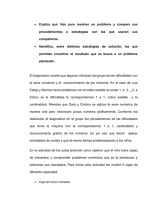 • Explica qué hizo para resolver un problema y compara sus
procedimientos o estrategias con las que usaron sus
compañeros.
• Identifica, entre distintas estrategias de solución, las que
permiten encontrar el resultado que se busca a un problema
planteado.
El diagnostico mostró que algunos niños(as) del grupo tenían dificultades con
la serie numérica y el reconocimiento de los números. En el caso de Luis
Felipe y Dominic tenía problemas con el orden estable al contar 1, 2, 3, _,5, a
Edson se le dificultaba la correspondencia 1 a 1, orden estable y la
cardinalidad. Mientras que Dará y Cristina se sabían la serie numérica de
manera oral pero reconocen pocos números gráficamente. Conforme iba
realizando el diagnostico en el grupo iba percatándome de las dificultades
que tenía la mayoría con la correspondencia 1 a 1, cardinalidad y
reconocimiento grafico de los números. Es por eso que decidí aplicar
actividades de conteo y que al mismo tiempo problematizarán a los niños.
En la actividad de los autos teniendo como objetivo que el niño fuera capaz
de interpretar o comprender problemas numéricos que se le plantearan y
estimaran sus resultados. Para iniciar esta actividad les mostré 5 cajas de
diferente capacidad:
 Caja de huevo completa
 