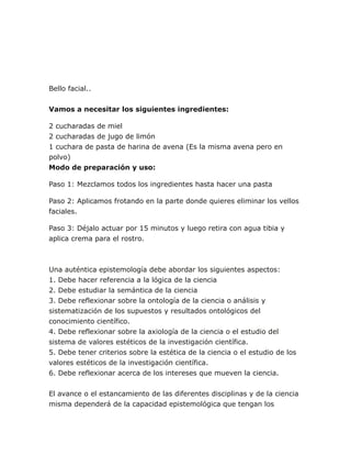 Bello facial..
Vamos a necesitar los siguientes ingredientes:
2 cucharadas de miel
2 cucharadas de jugo de limón
1 cuchara de pasta de harina de avena (Es la misma avena pero en
polvo)
Modo de preparación y uso:
Paso 1: Mezclamos todos los ingredientes hasta hacer una pasta
Paso 2: Aplicamos frotando en la parte donde quieres eliminar los vellos
faciales.
Paso 3: Déjalo actuar por 15 minutos y luego retira con agua tibia y
aplica crema para el rostro.
Una auténtica epistemología debe abordar los siguientes aspectos:
1. Debe hacer referencia a la lógica de la ciencia
2. Debe estudiar la semántica de la ciencia
3. Debe reflexionar sobre la ontología de la ciencia o análisis y
sistematización de los supuestos y resultados ontológicos del
conocimiento científico.
4. Debe reflexionar sobre la axiología de la ciencia o el estudio del
sistema de valores estéticos de la investigación científica.
5. Debe tener criterios sobre la estética de la ciencia o el estudio de los
valores estéticos de la investigación científica.
6. Debe reflexionar acerca de los intereses que mueven la ciencia.
El avance o el estancamiento de las diferentes disciplinas y de la ciencia
misma dependerá de la capacidad epistemológica que tengan los
 