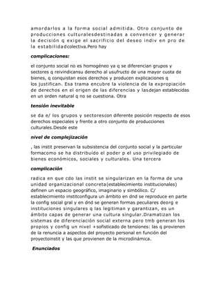 amordarlos a la forma social admitida. Otro conjunto de
producciones culturalesdestinadas a convencer y generar
la decisión q exige el sacrificio del deseo indiv en pro de
la estabilidadcolectiva.Pero hay
complicaciones:
el conjunto social no es homogéneo ya q se diferencian grupos y
sectores q reivindicansu derecho al usufructo de una mayor cuota de
bienes, q conquistan esos derechos y producen explicaciones q
los justifican. Esa trama encubre la violencia de la expropiación
de derechos en el origen de las diferencias y lasdejan establecidas
en un orden natural q no se cuestiona. Otra
tensión inevitable
se da e/ los grupos y sectorescon diferente posición respecto de esos
derechos especiales y frente a otro conjunto de producciones
culturales.Desde este
nivel de complejización
, las instit preservan la subsistencia del conjunto social y la particular
formacomo se ha distribuído el poder p el uso privilegiado de
bienes económicos, sociales y culturales. Una tercera
complicación
radica en que cdo las instit se singularizan en la forma de una
unidad organizacional concreta(establecimiento institucionales)
definen un espacio geográfico, imaginario y simbólico. C/
establecimiento institconfigura un ámbito en dnd se reproduce en parte
la config social gral y en dnd se generan formas peculiares deorg e
instituciones singulares q las legitiman y garantizan, es un
ámbito capas de generar una cultura singular.Dramatizan los
sistemas de diferenciación social externa pero tmb generan los
propios y config un nivel +sofisticado de tensiones: las q provienen
de la renuncia a aspectos del proyecto personal en función del
proyectoinstit y las que provienen de la microdinámica.
Enunciados
 