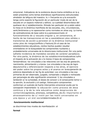 emocional. Indicadores de la existencia deuna trama simbólica en la q
están presentes como temas dramáticos significaciones estructuradas
alrededor de lafigura del maestro: lo + frecuente es q la evocación
tenga como soporte la figuración de un particular modo de ser de la
escuela en un espacio material y edilicio. La cualidad idiosincrásica del
quehacer de c/ establecimiento. Elmodo tan particular en q están sobre
la mesa en la dinámica manifiesta de las escuelas, situ, circunstancias,
senti,fenómenos q no aparecerían como normales en otras org. La trama
de contradicciones de base sobre la q pareceasentado el
funcionamiento de c/ escuela singular y, en consonancia, el
hecho de las transacciones en las q seestablecen ptos sólidos o
transitorios de acción q persisten en la dinámica institucional
como ptos de riesgo(conflicto y fractura).En el caso de los
establecimientos educativos, ciertos hechos pueden resultar
orientadores en la búsquedade los componentes nucleares y
probablemente universales de la idiosincrasia institucional. Por una parte
sufrenla incidencia de mandatos sociales de carácter paradójico.
Por otra parte, la dinámica de los establecimientoeducativos sufre
el impacto de la activación de x lo menos 4 tipos de componentes
fantasmáticos: los vinculados a las relaciones con las exp de gestación,
nacimiento, alimentación y crianza. Los vinculados a las exp de logro
deautonomía y diferenciación respecto a los otros, el ejercicio
del poder sobre los propios actos y el avance en larecuperación de
potencia depositada en las fig de autoridad. Los vinculados a las exp
primarias de ser observado, juzgado, comparado y elegido o rechazado
por personajes de alta significación emocional. Y, los vinculados a
larelación e/ la curiosidad, el deseo de conocer y el consecuente temor a
la sanción, la exclusión y el castigo. Estoscuatro componentes
conforman un sustrato de fuerte intercambio emocional oculto por la
concepción imperantede la educación como proceso de desa
continuo y la de la rela educativa como desprovista de
contenidosagresivos, amorosos, competitivos, etc.Es importante el
atravesamiento de c/ instit por las instit universales en
una época y un sist social determinados.En el
funcionamiento institucional
se discriminan tres niveles de manifestación: el
formal
 