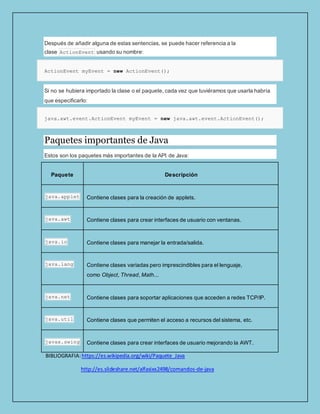 Después de añadir alguna de estas sentencias, se puede hacer referencia a la
clase ActionEvent usando su nombre:
ActionEvent myEvent = new ActionEvent();
Si no se hubiera importado la clase o el paquete, cada vez que tuviéramos que usarla habría
que especificarlo:
java.awt.event.ActionEvent myEvent = new java.awt.event.ActionEvent();
Paquetes importantes de Java
Estos son los paquetes más importantes de la API de Java:
Paquete Descripción
java.applet Contiene clases para la creación de applets.
java.awt Contiene clases para crear interfaces de usuario con ventanas.
java.io Contiene clases para manejar la entrada/salida.
java.lang Contiene clases variadas pero imprescindibles para el lenguaje,
como Object, Thread, Math...
java.net Contiene clases para soportar aplicaciones que acceden a redes TCP/IP.
java.util Contiene clases que permiten el acceso a recursos del sistema, etc.
javax.swing Contiene clases para crear interfaces de usuario mejorando la AWT.
BIBLIOGRAFIA:https://es.wikipedia.org/wiki/Paquete_Java
http://es.slideshare.net/alfasixx2498/comandos-de-java
 