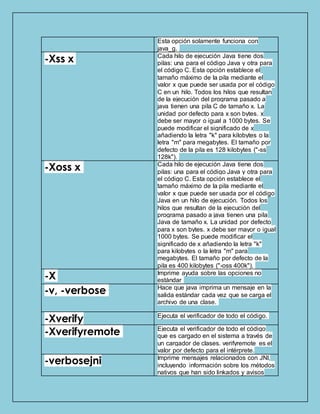 Esta opción solamente funciona con
java_g.
-Xss x Cada hilo de ejecución Java tiene dos
pilas: una para el código Java y otra para
el código C. Esta opción establece el
tamaño máximo de la pila mediante el
valor x que puede ser usada por el código
C en un hilo. Todos los hilos que resultan
de la ejecución del programa pasado a
java tienen una pila C de tamaño x. La
unidad por defecto para x son bytes. x
debe ser mayor o igual a 1000 bytes. Se
puede modificar el significado de x
añadiendo la letra "k" para kilobytes o la
letra "m" para megabytes. El tamaño por
defecto de la pila es 128 kilobytes ("-ss
128k").
-Xoss x Cada hilo de ejecución Java tiene dos
pilas: una para el código Java y otra para
el código C. Esta opción establece el
tamaño máximo de la pila mediante el
valor x que puede ser usada por el código
Java en un hilo de ejecución. Todos los
hilos que resultan de la ejecución del
programa pasado a java tienen una pila
Java de tamaño x. La unidad por defecto
para x son bytes. x debe ser mayor o igual
1000 bytes. Se puede modificar el
significado de x añadiendo la letra "k"
para kilobytes o la letra "m" para
megabytes. El tamaño por defecto de la
pila es 400 kilobytes ("-oss 400k").
-X Imprime ayuda sobre las opciones no
estándar
-v, -verbose Hace que java imprima un mensaje en la
salida estándar cada vez que se carga el
archivo de una clase.
-Xverify Ejecuta el verificador de todo el código.
-Xverifyremote Ejecuta el verificador de todo el código
que es cargado en el sistema a través de
un cargador de clases. verifyremote es el
valor por defecto para el intérprete.
-verbosejni Imprime mensajes relacionados con JNI,
incluyendo información sobre los métodos
nativos que han sido linkados y avisos
 