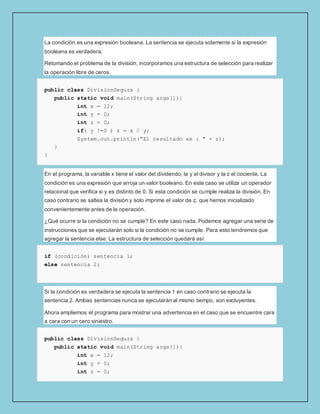 La condición es una expresión booleana. La sentencia se ejecuta solamente si la expresión
booleana es verdadera.
Retomando el problema de la división, incorporamos una estructura de selección para realizar
la operación libre de ceros.
public class DivisionSegura {
public static void main(String args[]){
int x = 12;
int y = 0;
int z = 0;
if( y !=0 ) z = x / y;
System.out.println("El resultado es : " + z);
}
}
En el programa, la variable x tiene el valor del dividendo, la y el divisor y la z el cociente. La
condición es una expresión que arroja un valor booleano. En este caso se utiliza un operador
relacional que verifica si y es distinto de 0. Si esta condición se cumple realiza la división. En
caso contrario se saltea la división y solo imprime el valor de z, que hemos inicializado
convenientemente antes de la operación.
¿Qué ocurre si la condición no se cumple? En este caso nada. Podemos agregar una serie de
instrucciones que se ejecutarán solo si la condición no se cumple. Para esto tendremos que
agregar la sentencia else. La estructura de selección quedará así:
if (condición) sentencia 1;
else sentencia 2;
Si la condición es verdadera se ejecuta la sentencia 1 en caso contrario se ejecuta la
sentencia 2. Ambas sentencias nunca se ejecutarán al mismo tiempo, son excluyentes.
Ahora ampliemos el programa para mostrar una advertencia en el caso que se encuentre cara
a cara con un cero siniestro.
public class DivisionSegura {
public static void main(String args[]){
int x = 12;
int y = 0;
int z = 0;
 