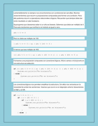 Lamentablemente no siempre nos encontraremos con condiciones tan sencillas. Muchas
veces tendremos que recurrir a proposiciones compuestas para formar una condición. Para
ello podemos recurrir a operadores relacionales o lógicos. Recuerden que siempre debe dar
como resultado un valor booleano.
Supongamos que deseamos saber si un año es bisiesto. Sabemos que debe ser múltiplo de 4.
Para esto tendremos que verificar si el módulo es igual a cero.
año % 4 == 0
Pero no debe ser múltiplo de 100.
( año % 4 == 0 ) && ( año % 100 != 0 )
A menos que sea múltiplo de 400.
((( año % 4 == 0 ) && ( año % 100 != 0 )) || ( año % 400 == 0 ))
Formamos una proposición compuesta con conectores lógicos. Ahora vamos a incorporarlo en
una estructura se selección.
if ((( año % 4 == 0 ) && ( año % 100 != 0 )) || ( año % 400 == 0 )) {
System.out.println("Es bisiesto");
} else {
System.out.println("No es bisiesto");
}
Los conectores lógicos nos permiten simplificar la estructura. Sin ellos nos veríamos en la
necesidad de anidar las sentencias. Veamos que ocurre si en elejemplo anterior descartamos
el AND y el OR.
if ( x % 4 == 0 ) {
if ( x % 100 == 0 ) {
if ( x % 400 == 0 ) {
System.out.println("Es bisiesto");
} else {
System.out.println("No es bisiesto");
}
} else {
 