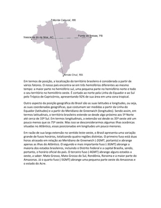 Em termos de posição, a localização do território brasileiro é considerada a partir de
vários fatores. O nosso país encontra-se em três hemisférios diferentes ao mesmo
tempo: a maior parte no hemisfério sul, uma pequena parte no hemisfério norte e todo
o seu território no hemisfério oeste. É cortado ao norte pela Linha do Equador e ao Sul
pelo Trópico de Capricórnio, apresentando 92% de sua área em uma zona tropical.
Outro aspecto da posição geográfica do Brasil são as suas latitudes e longitudes, ou seja,
as suas coordenadas geográficas, que costumam ser medidas a partir da Linha do
Equador (latitudes) e a partir do Meridiano de Greenwich (longitudes). Sendo assim, em
termos latitudinais, o território brasileiro estende-se desde algo próximo aos 5º Norte
até cerca de 33º Sul. Em termos longitudinais, a extensão vai desde os 35º oeste até um
pouco menos que os 75º oeste. Mas isso se desconsiderarmos algumas ilhas oceânicas
situadas no Atlântico, essas posicionadas em longitudes um pouco menores.
Em razão de sua larga extensão no sentido leste-oeste, o Brasil apresenta uma variação
grande de fusos horários, totalizando quatro regiões distintas. O primeiro fuso está duas
horas atrasado em relação ao Meridiano de Greenwich (-2GMT, portanto) e abrange
apenas as ilhas do Atlântico. O segundo e mais importante fuso (-3GMT) abrange a
maioria dos estados brasileiros, incluindo o Distrito Federal e a capital Brasília, sendo,
portanto, o horário oficial do país. O terceiro fuso (-4GMT) abrange alguns estados a
oeste, a saber: Mato Grosso, Mato Grosso do Sul, Rondônia, Roraima e a maior parte do
Amazonas. Já o quarto fuso (-5GMT) abrange uma pequena parte oeste do Amazonas e
o estado do Acre.
 