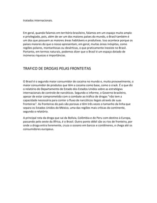 tratados internacionais.
Em geral, quando falamos em território brasileiro, falamos em um espaço muito amplo
e privilegiado, pois, além de ser um dos maiores países do mundo, o Brasil também é
um dos que possuem as maiores áreas habitáveis e produtivas. Isso acontece porque os
países maiores do que o nosso apresentam, em geral, muitas áreas inóspitas, como
regiões polares, montanhosas ou desérticas, o que praticamente inexiste no Brasil.
Portanto, em termos naturais, podemos dizer que o Brasil é um espaço dotado de
inúmeras riquezas e importâncias.
TRAFICO DE DROGAS PELAS FRONTEITAS
O Brasil é o segundo maior consumidor de cocaína no mundo e, muito provavelmente, o
maior consumidor de produtos que têm a cocaína como base, como o crack. É o que diz
o relatório do Departamento de Estado dos Estados Unidos sobre as estratégias
internacionais de controle de narcóticos. Segundo o informe, o Governo brasileiro,
apesar de estar comprometido com o combate ao tráfico de drogas "não tem a
capacidade necessária para conter o fluxo de narcóticos ilegais através de suas
fronteiras". As fronteiras do país são porosas e têm três vezes o tamanho da linha que
separa os Estados Unidos do México, uma das regiões mais críticas do continente,
segundo o relatório.
A principal rota da droga que sai da Bolívia, Colômbia e do Peru com destino à Europa,
passando pelo oeste da África, é o Brasil. Outro ponto débil são os rios de fronteira, por
onde a droga entra livremente, cruza o oceano em barcos e contêineres, e chega até os
consumidores europeus.
 