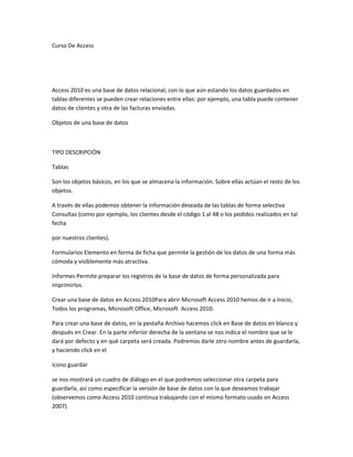 Curso De Access
Access 2010 es una base de datos relacional, con lo que aún estando los datos guardados en
tablas diferentes se pueden crear relaciones entre ellas: por ejemplo, una tabla puede contener
datos de clientes y otra de las facturas enviadas.
Objetos de una base de datos
TIPO DESCRIPCIÓN
Tablas
Son los objetos básicos, en los que se almacena la información. Sobre ellas actúan el resto de los
objetos.
A través de ellas podemos obtener la información deseada de las tablas de forma selectiva
Consultas (como por ejemplo, los clientes desde el código 1 al 48 o los pedidos realizados en tal
fecha
por nuestros clientes).
Formularios Elemento en forma de ficha que permite la gestión de los datos de una forma más
cómoda y visiblemente más atractiva.
Informes Permite preparar los registros de la base de datos de forma personalizada para
imprimirlos.
Crear una base de datos en Access 2010Para abrir Microsoft Access 2010 hemos de ir a Inicio,
Todos los programas, Microsoft Office, Microsoft Access 2010.
Para crear una base de datos, en la pestaña Archivo hacemos click en Base de datos en blanco y
después en Crear. En la parte inferior derecha de la ventana se nos indica el nombre que se le
dará por defecto y en qué carpeta será creada. Podremos darle otro nombre antes de guardarla,
y haciendo click en el
icono guardar
se nos mostrará un cuadro de diálogo en el que podremos seleccionar otra carpeta para
guardarla, así como especificar la versión de base de datos con la que deseamos trabajar
(observemos como Access 2010 continua trabajando con el mismo formato usado en Access
2007).
 