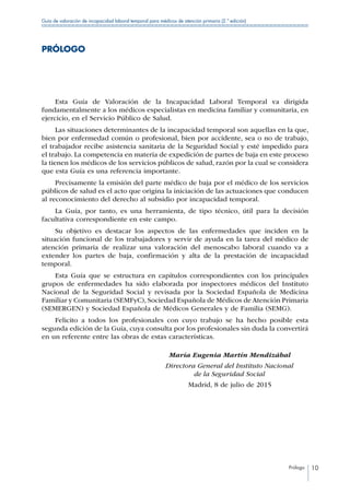 Prólogo 10
Guía de valoración de incapacidad laboral temporal para médicos de atención primaria (2.ª edición)
PRÓLOGO
Esta Guía de Valoración de la Incapacidad Laboral Temporal va dirigida
fundamentalmente a los médicos especialistas en medicina familiar y comunitaria, en
ejercicio, en el Servicio Público de Salud.
Las situaciones determinantes de la incapacidad temporal son aquellas en la que,
bien por enfermedad común o profesional, bien por accidente, sea o no de trabajo,
el trabajador recibe asistencia sanitaria de la Seguridad Social y esté impedido para
el trabajo. La competencia en materia de expedición de partes de baja en este proceso
la tienen los médicos de los servicios públicos de salud, razón por la cual se considera
que esta Guía es una referencia importante.
Precisamente la emisión del parte médico de baja por el médico de los servicios
públicos de salud es el acto que origina la iniciación de las actuaciones que conducen
al reconocimiento del derecho al subsidio por incapacidad temporal.
La Guía, por tanto, es una herramienta, de tipo técnico, útil para la decisión
facultativa correspondiente en este campo.
Su objetivo es destacar los aspectos de las enfermedades que inciden en la
situación funcional de los trabajadores y servir de ayuda en la tarea del médico de
atención primaria de realizar una valoración del menoscabo laboral cuando va a
extender los partes de baja, confirmación y alta de la prestación de incapacidad
temporal.
Esta Guía que se estructura en capítulos correspondientes con los principales
grupos de enfermedades ha sido elaborada por inspectores médicos del Instituto
Nacional de la Seguridad Social y revisada por la Sociedad Española de Medicina
Familiar y Comunitaria (SEMFyC), Sociedad Española de Médicos de Atención Primaria
(SEMERGEN) y Sociedad Española de Médicos Generales y de Familia (SEMG).
Felicito a todos los profesionales con cuyo trabajo se ha hecho posible esta
segunda edición de la Guía, cuya consulta por los profesionales sin duda la convertirá
en un referente entre las obras de estas características.
	 María Eugenia Martín Mendizábal
	 Directora General del Instituto Nacional
	 de la Seguridad Social
	 Madrid, 8 de julio de 2015
 