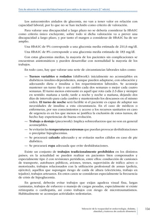 Valoración de la incapacidad en endocrinología, diabetes,
obesidad y trastornos de conducta alimentaria
104
Guía de valoración de incapacidad laboral temporal para médicos de atención primaria (2.ª edición)
Los autocontroles aislados de glucemia, no van a tener valor en relación con
capacidad laboral, por lo que no se han incluido como criterio de valoración.
Para valorar una discapacidad a largo plazo no se debería considerar la HbA1C
como criterio único excluyente, sobre todo si dicha valoración va a prever una
discapacidad a largo plazo, y por tanto el margen a considerar de HbA1C ha de ser
amplio.
Una HbA1C de 9% corresponde a una glucemia media estimada de 211,6 mg/dl.
Una HbA1C de 8% corresponde a una glucemia media estimada de 183 mg/dl.
Con estas glucemias medias, la mayoría de los pacientes sin complicaciones se
encuentran asintomáticos y pueden desarrollar con normalidad la mayoría de los
trabajos.
En todo caso, hay que valorar una serie de circunstancias laborales tales como:
—— Turnos variables o rodados (shiftwork): inicialmente no aconsejables en
diabéticos insulino-dependientes, aunque pueden adaptarse, con educación y
adecuando dieta e insulina a los requerimientos laborales. Se aconseja
mantener un turno fijo o un cambio cada dos semanas o mejor cada cuatro
semanas. El turno menos estresante es aquél que rota cada 2-3 días y siempre
en sentido: mañana a tarde, tarde a noche y noche a mañana, dejando dos
días de intervalo para cada cambio y manteniendo los descansos en el mismo
orden. El turno de noche será factible si el paciente es capaz de adaptar sus
necesidades de insulina a esta circunstancia. En el caso de médicos o
enfermeras, por sus conocimientos y acceso a los recursos sanitarios en caso
de urgencia es en los que menos se justifica la exclusión de estos turnos; de
hecho hay experiencias de buena evolución.
—— Trabajo a destajo (piecework): Implica sobreesfuerzos que no son en general
aconsejables.
—— Se evitarán las temperaturas extremas que puedan provocar deshidrataciones
o precipitar hipoglucemias.
—— Se procurará calzado adecuado y se evitarán suelos cálidos en caso de pie
diabético.
—— Se procurará ropa adecuada que evite deshidrataciones.
Existe un conjunto de trabajos tradicionalmente prohibidos en los distintos
países; en la actualidad se pueden realizar en pacientes bien compensados y
especialmente tipo 2 con revisiones periódicas, entre ellos: conducción de camiones
de transporte, autobuses públicos, aviones, trenes, supervisión de tráfico aéreo o
motorizado; trabajos relacionados con la utilización profesional de armas (policía,
ejército); aquéllos que supongan riesgo de caída de altura (electricista, trabajo en
tejados), trabajos artesanos. En estos casos se consideran especialmente la frecuencia
de crisis de hipoglucemia.
En general, deberán evitar trabajos que exijan agudeza visual fina, largas
caminatas, trabajos de esfuerzo o manejo de cargas pesadas, especialmente si existe
retinopatía o cardiopatía, así como trabajos con riesgo de microtraumatismos.
Habitualmente se aconsejan actividades sedentarias.
 