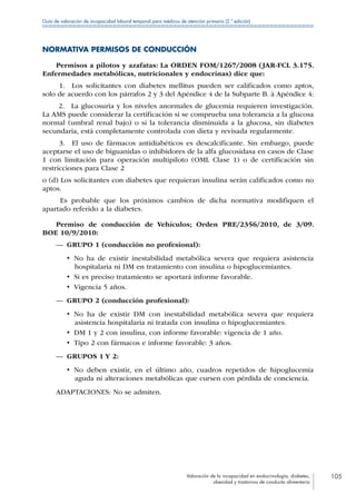 Valoración de la incapacidad en endocrinología, diabetes,
obesidad y trastornos de conducta alimentaria
105
Guía de valoración de incapacidad laboral temporal para médicos de atención primaria (2.ª edición)
NORMATIVA PERMISOS DE CONDUCCIÓN
Permisos a pilotos y azafatas: La ORDEN FOM/1267/2008 (JAR-FCL 3.175.
Enfermedades metabólicas, nutricionales y endocrinas) dice que:
1.  Los solicitantes con diabetes mellitus pueden ser calificados como aptos,
solo de acuerdo con los párrafos 2 y 3 del Apéndice 4 de la Subparte B. à Apéndice 4:
2.  La glucosuria y los niveles anormales de glucemia requieren investigación.
La AMS puede considerar la certificación si se comprueba una tolerancia a la glucosa
normal (umbral renal bajo) o si la tolerancia disminuida a la glucosa, sin diabetes
secundaria, está completamente controlada con dieta y revisada regularmente.
3.  El uso de fármacos antidiabéticos es descalcificante. Sin embargo, puede
aceptarse el uso de biguanidas o inhibidores de la alfa glucosidasa en casos de Clase
1 con limitación para operación multipiloto (OML Clase 1) o de certificación sin
restricciones para Clase 2
o (d) Los solicitantes con diabetes que requieran insulina serán calificados como no
aptos.
Es probable que los próximos cambios de dicha normativa modifiquen el
apartado referido a la diabetes.
Permiso de conducción de Vehículos; Orden PRE/2356/2010, de 3/09.
BOE 10/9/2010:
—— GRUPO 1 (conducción no profesional):
•  No ha de existir inestabilidad metabólica severa que requiera asistencia
hospitalaria ni DM en tratamiento con insulina o hipoglucemiantes.
•  Si es preciso tratamiento se aportará informe favorable.
•  Vigencia 5 años.
—— GRUPO 2 (conducción profesional):
•  No ha de existir DM con inestabilidad metabólica severa que requiera
asistencia hospitalaria ni tratada con insulina o hipoglucemiantes.
•  DM 1 y 2 con insulina, con informe favorable: vigencia de 1 año.
•  Tipo 2 con fármacos e informe favorable: 3 años.
—— GRUPOS 1 Y 2:
•  No deben existir, en el último año, cuadros repetidos de hipoglucemia
aguda ni alteraciones metabólicas que cursen con pérdida de conciencia.
ADAPTACIONES: No se admiten.
 