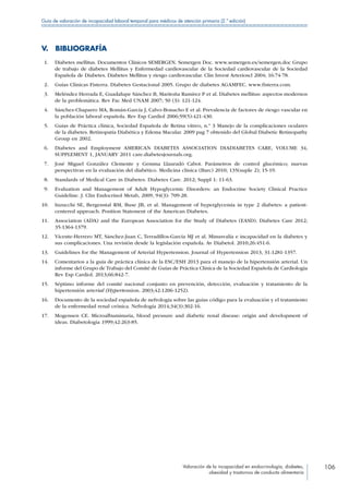 Valoración de la incapacidad en endocrinología, diabetes,
obesidad y trastornos de conducta alimentaria
106
Guía de valoración de incapacidad laboral temporal para médicos de atención primaria (2.ª edición)
V. BIBLIOGRAFÍA
 1.	 Diabetes mellitus. Documentos Clínicos SEMERGEN. Semergen Doc. www.semergen.es/semergen.doc Grupo
de trabajo de diabetes Mellitus y Enfermedad cardiovascular de la Sociedad cardiovascular de la Sociedad
Española de Diabetes. Diabetes Mellitus y riesgo cardiovascular. Clin Invest Arterioscl 2004; 16:74-78.
 2.	 Guías Clínicas Fisterra. Diabetes Gestacional 2005. Grupo de diabetes AGAMFEC. www.fisterra.com.
 3.	 Meléndez Herrada E, Guadalupe Sánchez B, Maritoña Ramírez P et al. Diabetes mellitus: aspectos modernos
de la problemática. Rev Fac Med UNAM 2007; 50 (3): 121-124.
 4.	 Sánchez-Chaparro MA, Román-García J, Calvo-Bonacho E et al. Prevalencia de factores de riesgo vascular en
la población laboral española. Rev Esp Cardiol 2006;59(5):421-430.
 5.	 Guías de Práctica clínica, Sociedad Española de Retina vítreo, n.º 3 Manejo de la complicaciones oculares
de la diabetes. Retinopatía Diabética y Edema Macular. 2009 pag 7 obtenido del Global Diabetic Retinopathy
Group en 2002.
 6.	 Diabetes and Employment AMERICAN DIABETES ASSOCIATION DIADIABETES CARE, VOLUME 34,
SUPPLEMENT 1, JANUARY 2011 care.diabetesjournals.org.
 7.	 José Miguel González Clemente y Gemma Llauradó Cabot. Parámetros de control glucémico; nuevas
perspectivas en la evaluación del diabético. Medicina clínica (Barc) 2010; 135(suple 2); 15-19.
 8.	 Standards of Medical Care in Diabetes. Diabetes Care. 2012; Suppl 1: 11-63.
 9.	 Evaluation and Management of Adult Hypoglycemic Disorders: an Endocrine Society Clinical Practice
Guideline. J. Clin Endocrinol Metab, 2009, 94(3): 709-28.
10.	 Inzucchi SE, Bergenstal RM, Buse JB, et al. Management of hyperglycemia in type 2 diabetes: a patient-
centered approach. Position Statement of the American Diabetes.
11.	 Association (ADA) and the European Association for the Study of Diabetes (EASD). Diabetes Care 2012;
35:1364-1379.
12.	 Vicente-Herrero MT, Sánchez-Juan C, Terradillos-García MJ et al. Minusvalía e incapacidad en la diabetes y
sus complicaciones. Una revisión desde la legislación española. Av Diabetol. 2010;26:451-6.
13.	 Guidelines for the Management of Arterial Hypertension. Journal of Hypertension 2013, 31:1281-1357.
14.	 Comentarios a la guía de práctica clínica de la ESC/ESH 2013 para el manejo de la hipertensión arterial. Un
informe del Grupo de Trabajo del Comité de Guías de Práctica Clínica de la Sociedad Española de Cardiología
Rev Esp Cardiol. 2013;66:842-7.
15.	 Séptimo informe del comité nacional conjunto en prevención, detección, evaluación y tratamiento de la
hipertensión arterial (Hypertension. 2003;42:1206-1252).
16.	 Documento de la sociedad española de nefrología sobre las guías código para la evaluación y el tratamiento
de la enfermedad renal crónica. Nefrología 2014;34(3):302-16.
17.	 Mogensen CE. Microalbuminuria, blood pressure and diabetic renal disease: origin and development of
ideas. Diabetologia 1999;42:263-85.
 