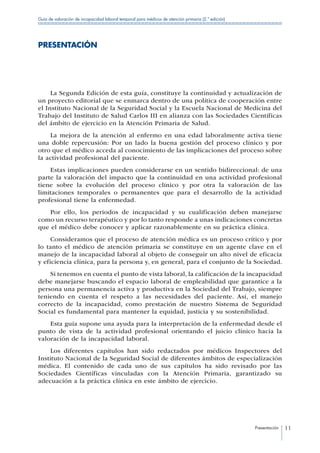 Presentación 11
Guía de valoración de incapacidad laboral temporal para médicos de atención primaria (2.ª edición)
PRESENTACIÓN
La Segunda Edición de esta guía, constituye la continuidad y actualización de
un proyecto editorial que se enmarca dentro de una política de cooperación entre
el Instituto Nacional de la Seguridad Social y la Escuela Nacional de Medicina del
Trabajo del Instituto de Salud Carlos III en alianza con las Sociedades Científicas
del ámbito de ejercicio en la Atención Primaria de Salud.
La mejora de la atención al enfermo en una edad laboralmente activa tiene
una doble repercusión: Por un lado la buena gestión del proceso clínico y por
otro que el médico acceda al conocimiento de las implicaciones del proceso sobre
la actividad profesional del paciente.
Estas implicaciones pueden considerarse en un sentido bidireccional: de una
parte la valoración del impacto que la continuidad en una actividad profesional
tiene sobre la evolución del proceso clínico y por otra la valoración de las
limitaciones temporales o permanentes que para el desarrollo de la actividad
profesional tiene la enfermedad.
Por ello, los periodos de incapacidad y su cualificación deben manejarse
como un recurso terapéutico y por lo tanto responde a unas indicaciones concretas
que el médico debe conocer y aplicar razonablemente en su práctica clínica.
Consideramos que el proceso de atención médica es un proceso crítico y por
lo tanto el médico de atención primaria se constituye en un agente clave en el
manejo de la incapacidad laboral al objeto de conseguir un alto nivel de eficacia
y eficiencia clínica, para la persona y, en general, para el conjunto de la Sociedad.
Si tenemos en cuenta el punto de vista laboral, la calificación de la incapacidad
debe manejarse buscando el espacio laboral de empleabilidad que garantice a la
persona una permanencia activa y productiva en la Sociedad del Trabajo, siempre
teniendo en cuenta el respeto a las necesidades del paciente. Así, el manejo
correcto de la incapacidad, como prestación de nuestro Sistema de Seguridad
Social es fundamental para mantener la equidad, justicia y su sostenibilidad.
Esta guía supone una ayuda para la interpretación de la enfermedad desde el
punto de vista de la actividad profesional orientando el juicio clínico hacia la
valoración de la incapacidad laboral.
Los diferentes capítulos han sido redactados por médicos Inspectores del
Instituto Nacional de la Seguridad Social de diferentes ámbitos de especialización
médica. El contenido de cada uno de sus capítulos ha sido revisado por las
Sociedades Científicas vinculadas con la Atención Primaria, garantizado su
adecuación a la práctica clínica en este ámbito de ejercicio.
 