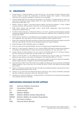 Valoración de la incapacidad en endocrinología, diabetes,
obesidad y trastornos de conducta alimentaria
110
Guía de valoración de incapacidad laboral temporal para médicos de atención primaria (2.ª edición)
VI. BIBLIOGRAFÍA
 1.	 Conejo Gómez C., Casado Fernández E., López Torne M. M. et al. Consejería de Salud y Bienestar Social.
Servicio Andaluz de Salud. Ed. «Codificación en CIE-9-MC. Edición 2012. Capítulo 3. Enfermedades
Endocrinas, de la nutrición, metabólicas y Trastornos de la inmunidad».
 2.	 Consenso SEEDO 2007 para la evaluación del sobrepeso y la obesidad y el establecimiento de criterios de
intervención terapéutica (versión integra). Rubio M. A, Salas- Salvadó J, Barbany M, Moreno B et cols.
Revista Esp de Obes 2007; 7-48.
 3.	 Shukla A, Kumar K, Singh A. «Association between Obesity and Selected morbitites»: A study of BRICS
Countries. PloS One. 2014 Apr 9;9(4): e94433. Doi: 10.1371/journal.pone.0094433.
 4.	 WHO (2013). Obesity and Overweight. Geneva: World Health Organization. http://www.who.int/
mediacentre/factsheets/fs311/en.
 5.	 De Oliveira Fontes Gasperin L, Neuberger M, Tichy A, et al. «Cross- sectional association between cigarette
smoking and abdominal obesity among Austrian bank Employees». BMJ Open 2014;4: e004899.doi:10.1136/
bmjopen-2014-04899.
 6.	 Faeh D, Braun J., Tarnutzer S, et al.«Obesity but not overweight is associated with increased mortality risk».
Eur J. Epidemiol. 2011, Aug; 26(8): 647-55.doi:10.1007/s10654-011-9593-2. Epub2011 Jun17.
 7.	 Jiang J, Ahn J, Huang Wy, Hayes RB «Association of obesity with cardiovascular disease mortality in the PLCO
trial». Prev. Med.2013 Jul; 57(1):60-4.doi:10.1016/jypmed.2013.04.14. Epub 2013Apr28.
 8.	 Rossell Montagut, R.2003 «Obesidad, ¿quién es el culpable?».
 9.	 Protocolo asistencial de Obesidad Mórbida. Servicio de Cirugia General. Hospital Quirón Barcelona.
10.	 Rubio M. A., Salas- Salvadó J., Barbany M, et al. «Consenso SEEDO 2007 para la evaluación del sobrepeso y
la obesidad y el establecimiento de criterios de intervención terapéutica». Rev. Esp. Obes 2007; 7-48.
11.	 Vázquez Sánchez, R. López Alemany J. M.ª «Los costes de la obesidad alcanzan el 7% del gasto sanitario».
Rev. Esp. Economía de la Salud. Sept- Oct 2002. Análisis. Vol. 3. (Pg.40-42).
12.	 Zárate A, Crestto M, Maíz A, y cols. «Influencia de la obesidad en los costos de salud y en el ausentismo
laboral de causa médica en una cohorte de trabajadores.» Rev Med Chile 2009; 137: 337-344.
13.	 Clarke P, Latham K «Life course health and socioeconomic profiles of Americans aging with disability».
Disabil. Health J.2014 Jan; 7(1Suppl): S15-23.doi:10.1016/j.dhjo.2013.08.008.
14.	 Dawn M. Holman, MPH. «Cancer Prevention in de workplace writing group. Cancer prevention and Worksite
Health Promotion». Time to join forces. Prev Chronic Dis 2014; 11:14027. DOI: http//dx.doi.org/10.5888/
pcd11.140127.
15.	 Reed et al. «Prevalence and risk factors for foot and ankle musculoskeletal disorders experienced by nurses».
BMC Musculoskeletal disorders 2014, 15:196.
16.	 Nyberg S. T. et al. «Job strain and cardiovascular disease risk factors: meta- analysis of individual- participant
data from 47.000 men and women». Ploss One, 2013; 8(6): e67323.
17.	 Vega Romero, F; Sánchez Calabuig, M.A., Zaragoza Harnáez, F. «Actualización en el tratamiento farmacológico
de la obesidad». Biociencias 2013;8sp.
ABREVIATURAS UTILIZADAS EN ESTE CAPÍTULO
ADA American Diabetes Association.
CAD Cetoacidosis Diabética.
CV Cardiovascular.
DM Diabetes Mellitus.
DMID Diabetes Mellitus Insulino Dependiente.
DMNID Diabetes Mellitus No Insulino Dependiente.
FC Frecuencia Cardíaca.
GBA Glucemia Basal Alterada.
 