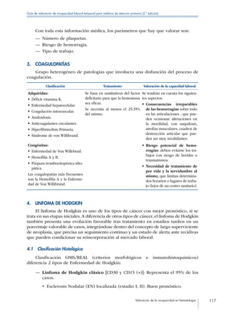 Valoración de la incapacidad en hematología 117
Guía de valoración de incapacidad laboral temporal para médicos de atención primaria (2.ª edición)
Con toda esta información médica, los parámetros que hay que valorar son:
—— Número de plaquetas.
—— Riesgo de hemorragia.
—— Tipo de trabajo.
3. COAGULOPATÍAS
Grupo heterogéneo de patologías que involucra una disfunción del proceso de
coagulación.
Clasificación Tratamiento Valoración de la capacidad laboral
Adquiridas:
•  Déficit vitamina K.
•  Enfermedad hepatocelular.
•  Coagulación intravascular.
• Amiloidosis.
• Anticoagulantes circulantes.
•  Hiperfibrinolisis Primaria.
•  Síndrome de von Willibrand.
Se basa en sustitutivos del factor
deficitario para que la hemostasia
sea eficaz.
Se necesita al menos el 25-35%
del mismo.
Se tendrán en cuenta los siguien-
tes aspectos:
• Consecuencias irreparables
de las hemorragias sobre todo
en las articulaciones , que pue-
den ocasionar alteraciones en
la movilidad, con anquilosis,
atrofias musculares, cuadros de
destrucción articular que pue-
den ser muy invalidantes.
Congénitas:
•  Enfermedad de Von Willebrad.
•  Hemofilia A y B.
• Púrpura trombocitopénica idio-
pática.
Las coagulopatías más frecuentes
son la Hemofilia A y la Enferme-
dad de Von Willibrand.
• Riesgo potencial de hemo-
rragias: deben evitarse los tra-
bajos con riesgo de heridas o
traumatismos.
• Necesidad de tratamiento de
por vida y la servidumbre al
mismo, que limitan determina-
dos horarios o lugares de traba-
jo (lejos de un centro sanitario).
4.  LINFOMA DE HODGKIN
El linfoma de Hodgkin es uno de los tipos de cáncer con mejor pronóstico, si se
trata en sus etapas iniciales. A diferencia de otros tipos de cáncer, el linfoma de Hodgkin
también presenta una evolución favorable tras tratamiento en estadios tardíos en un
porcentaje valorable de casos, integrándose dentro del concepto de largo superviviente
de neoplasia, que precisa un seguimiento continuo y un estado de alerta ante recidivas
que pueden condicionar su reincorporación al mercado laboral.
4.1  Clasificación Histológica
Clasificación OMS/REAL (criterios morfológicos e inmunohistoquímicos)
diferencia 2 tipos de Enfermedad de Hodgkin:
—— Linfoma de Hodgkin clásico [CD30 y CD15 (+)]: Representa el 95% de los
casos.
•  Esclerosis Nodular (EN) localizada (estadio I, II). Buen pronóstico.
 