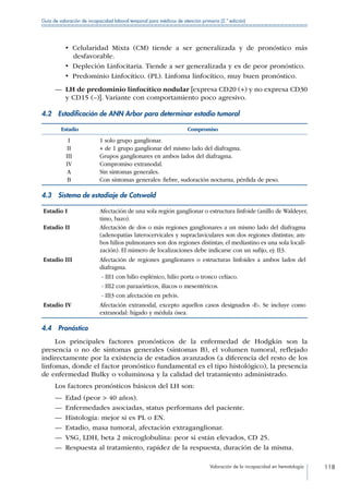 Valoración de la incapacidad en hematología 118
Guía de valoración de incapacidad laboral temporal para médicos de atención primaria (2.ª edición)
•  Celularidad Mixta (CM) tiende a ser generalizada y de pronóstico más
desfavorable.
•  Depleción Linfocitaria. Tiende a ser generalizada y es de peor pronóstico.
•  Predominio Linfocítico. (PL). Linfoma linfocítico, muy buen pronóstico.
—— LH de predominio linfocítico nodular [expresa CD20 (+) y no expresa CD30
y CD15 (–)]. Variante con comportamiento poco agresivo.
4.2  Estadificación de ANN Arbor para determinar estadio tumoral
Estadio Compromiso
I 1 solo grupo ganglionar.
II + de 1 grupo ganglionar del mismo lado del diafragma.
III Grupos ganglionares en ambos lados del diafragma.
IV Compromiso extranodal.
A Sin síntomas generales.
B Con síntomas generales:	fiebre, sudoración nocturna, pérdida de peso.
4.3  Sistema de estadiaje de Cotswold
Estadio I Afectación de una sola región ganglionar o estructura linfoide (anillo de Waldeyer,
timo, bazo).
Estadio II Afectación de dos o más regiones ganglionares a un mismo lado del diafragma
(adenopatías laterocervicales y supraclaviculares son dos regiones distintas; am-
bos hilios pulmonares son dos regiones distintas; el mediastino es una sola locali-
zación). El número de localizaciones debe indicarse con un sufijo, ej: II3.
Estadio III Afectación de regiones ganglionares o estructuras linfoides a ambos lados del
diafragma.
- III1 con hilio esplénico, hilio porta o tronco celíaco.
- III2 con paraaórticos, iliacos o mesentéricos.
- III3 con afectación en pelvis.
Estadio IV Afectación extranodal, excepto aquellos casos designados «E». Se incluye como
extranodal: hígado y médula ósea.
4.4 Pronóstico
Los principales factores pronósticos de la enfermedad de Hodgkin son la
presencia o no de síntomas generales (síntomas B), el volumen tumoral, reflejado
indirectamente por la existencia de estadios avanzados (a diferencia del resto de los
linfomas, donde el factor pronóstico fundamental es el tipo histológico), la presencia
de enfermedad Bulky o voluminosa y la calidad del tratamiento administrado.
Los factores pronósticos básicos del LH son:
—— Edad (peor  40 años).
—— Enfermedades asociadas, status performans del paciente.
—— Histología: mejor si es PL o EN.
—— Estadio, masa tumoral, afectación extraganglionar.
—— VSG, LDH, beta 2 microglobulina: peor si están elevados, CD 25.
—— Respuesta al tratamiento, rapidez de la respuesta, duración de la misma.
 